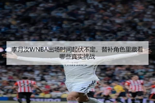 李月汝WNBA出场时间起伏不定，替补角色里藏着哪些真实挑战
